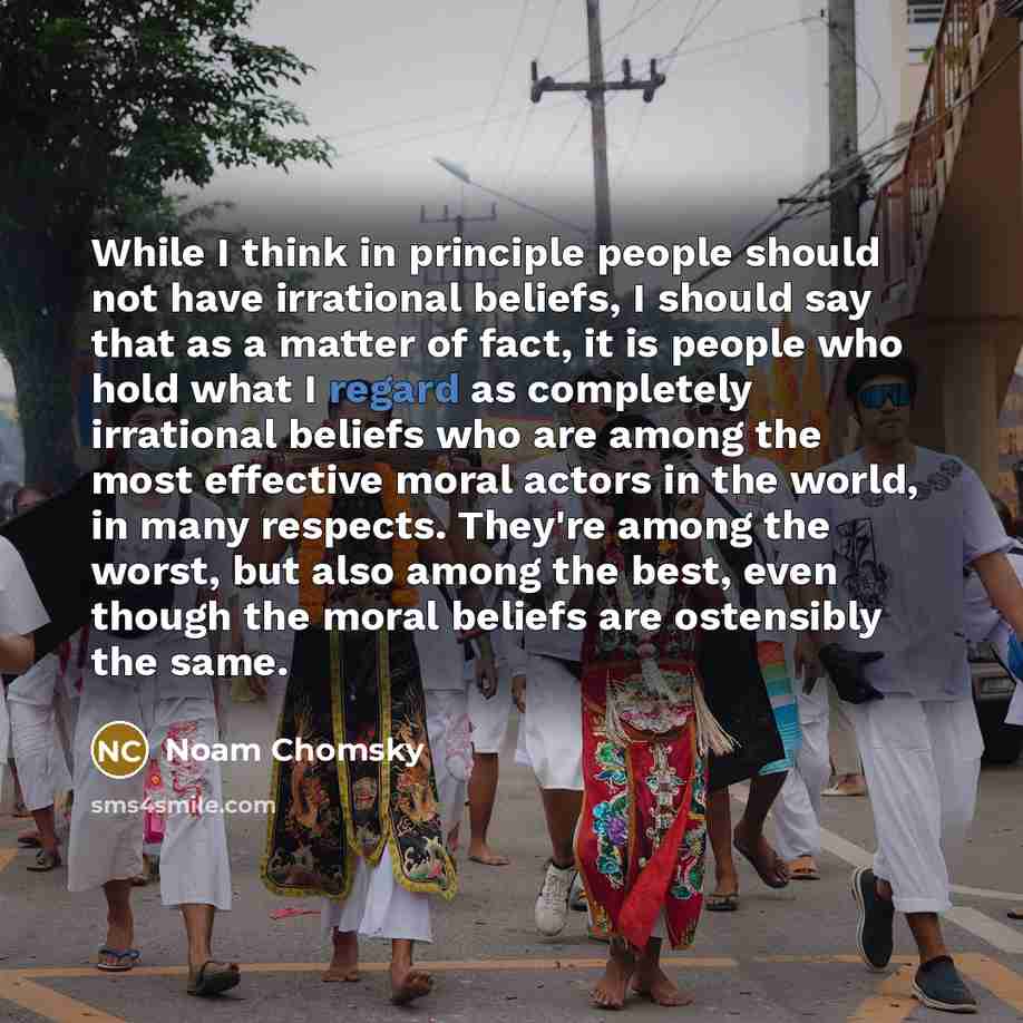 “While I think in principle people should not have irrational beliefs, I should say that as a matter of fact, it is people who hold what I regard as completely irrational beliefs who are among the most effective moral actors in the world, in many respects. They're among the worst, but also among…” quote by Noam Chomsky