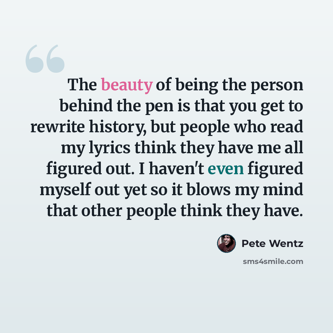 “The beauty of being the person behind the pen is that you get to rewrite history, but people who read my lyrics think they have me all figured out. I haven't even figured myself out yet so it blows my mind that other people think they have.” quote by Pete Wentz