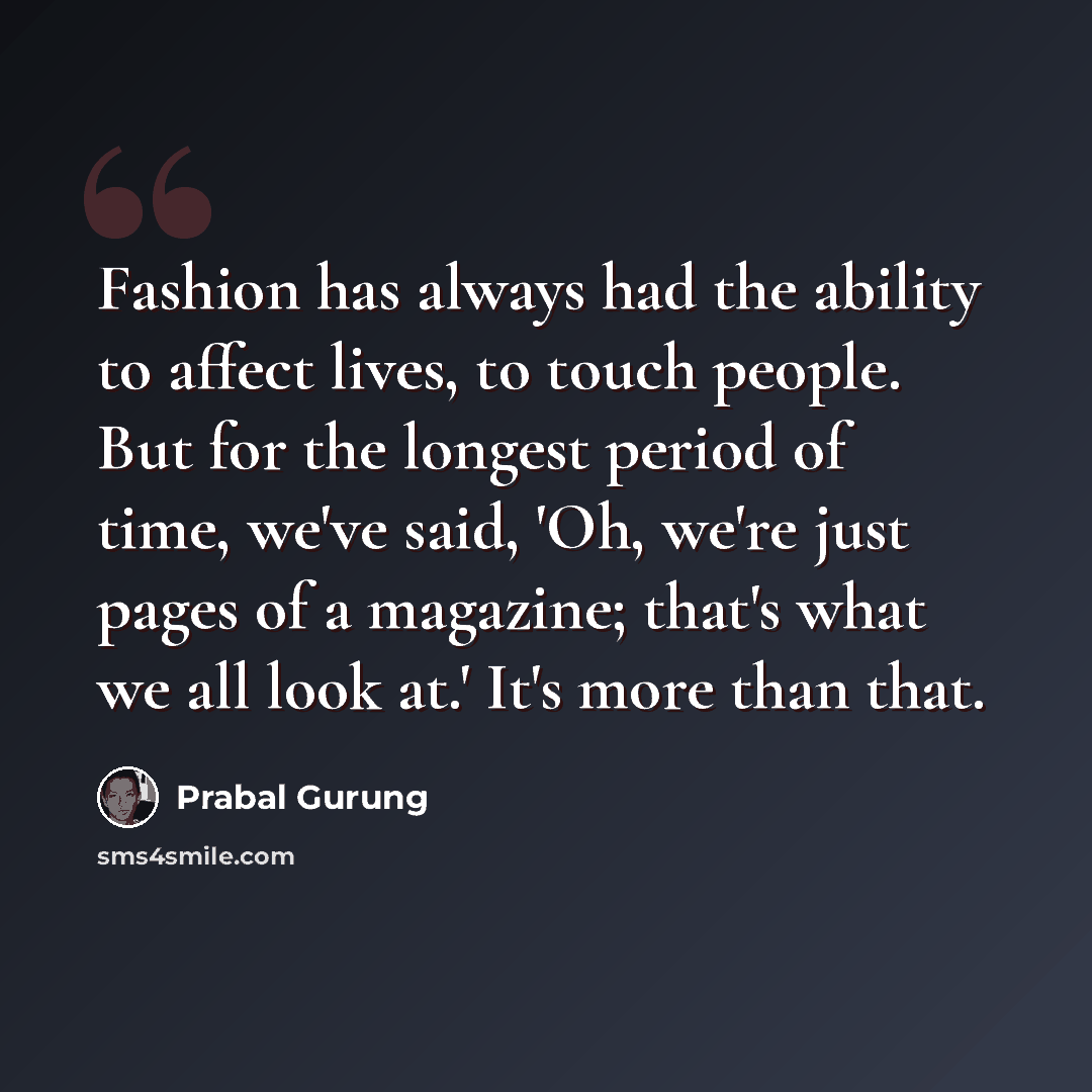 “Fashion has always had the ability to affect lives, to touch people. But for the longest period of time, we've said, 'Oh, we're just pages of a magazine; that's what we all look at.' It's more than that.” quote by Prabal Gurung
