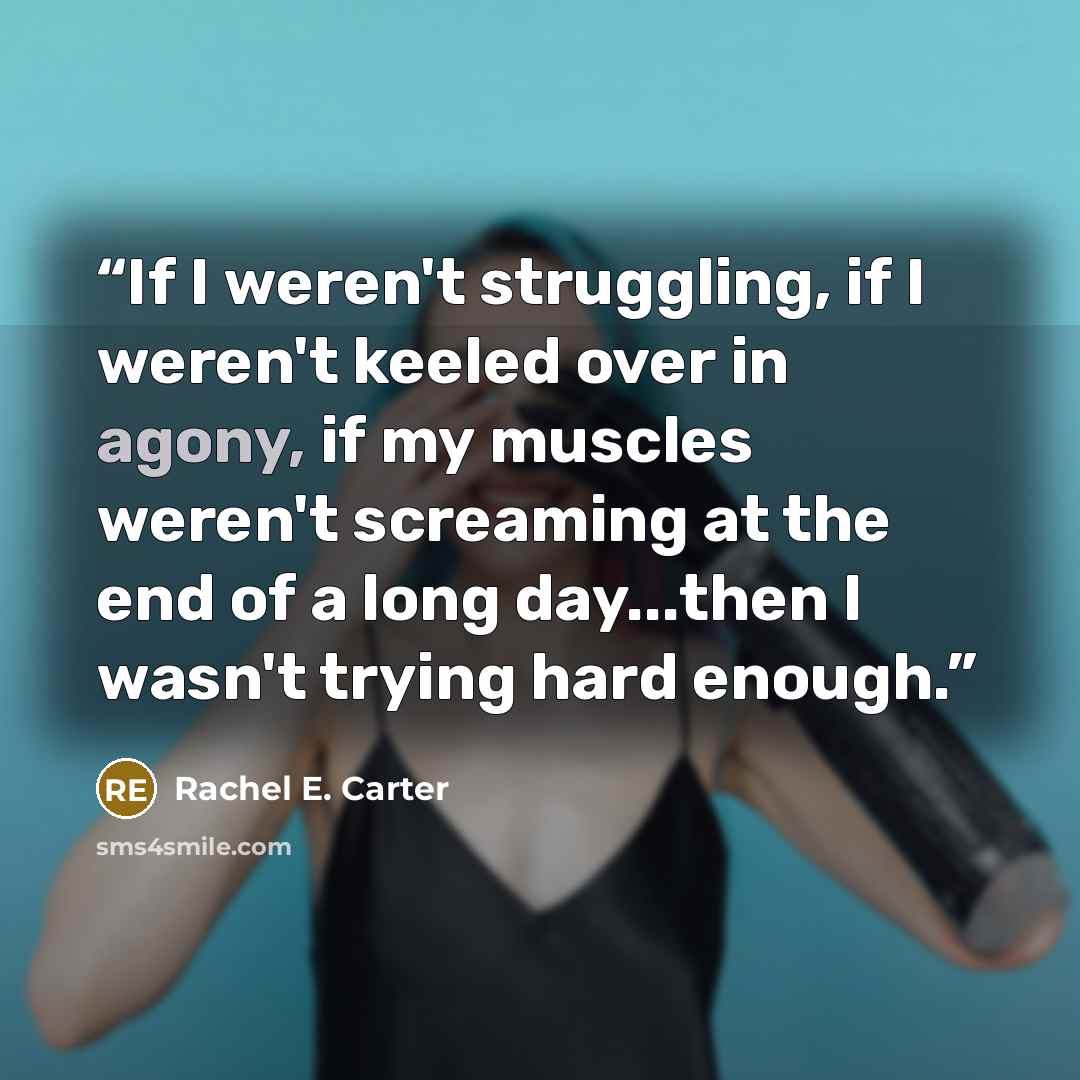 “If I weren't struggling, if I weren't keeled over in agony, if my muscles weren't screaming at the end of a long day...then I wasn't trying hard enough.” quote by Rachel E. Carter