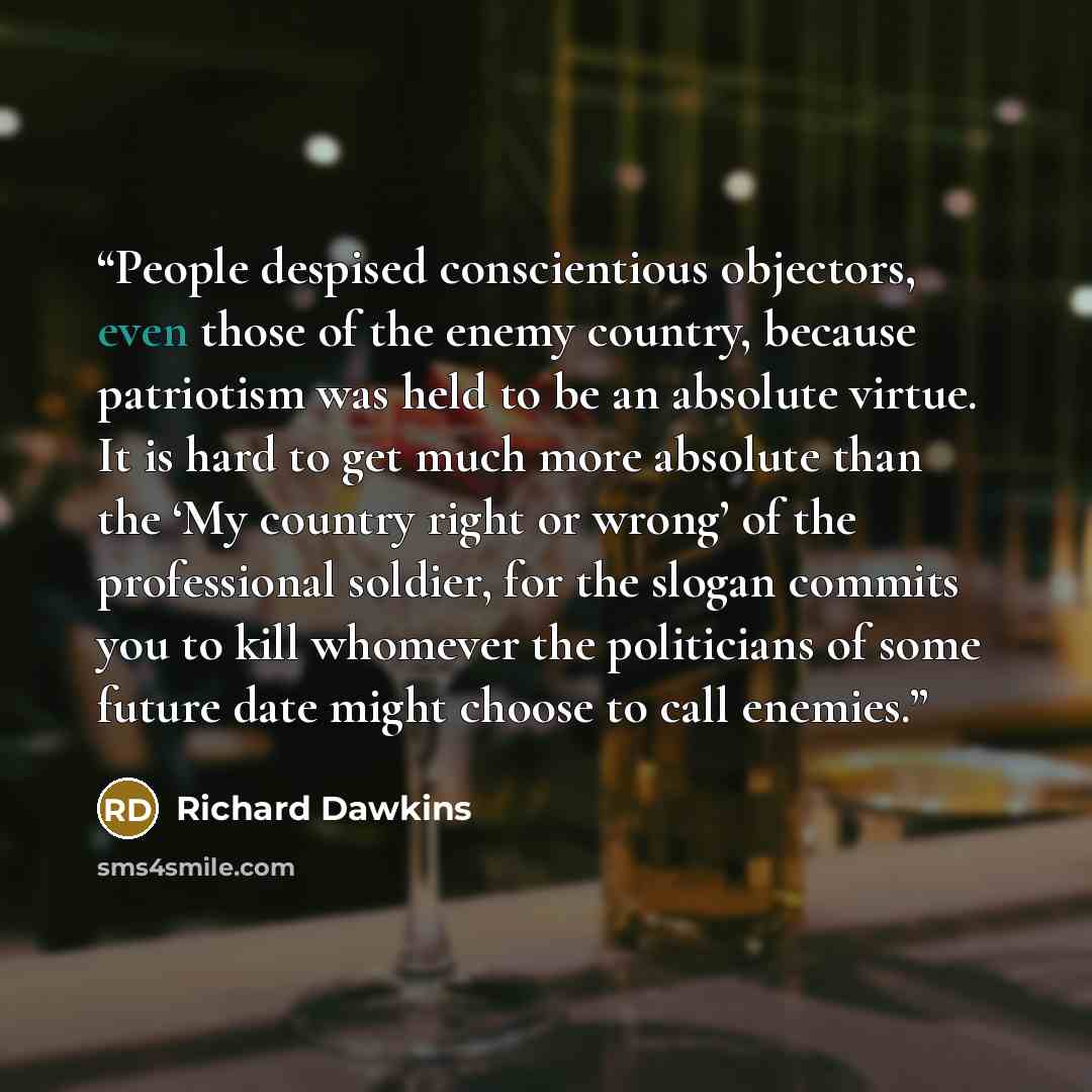 “People despised conscientious objectors, even those of the enemy country, because patriotism was held to be an absolute virtue. It is hard to get much more absolute than the ‘My country right or wrong’ of the professional soldier, for the slogan commits you to kill whomever the politicians of some…” quote by Richard Dawkins