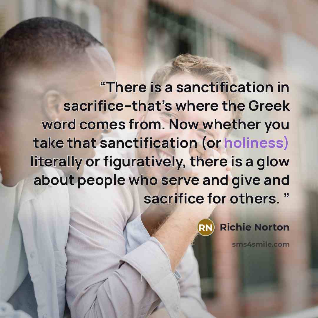 “There is a sanctification in sacrifice–that’s where the Greek word comes from. Now whether you take that sanctification (or holiness) literally or figuratively, there is a glow about people who serve and give and sacrifice for others. ⁣” quote by Richie Norton