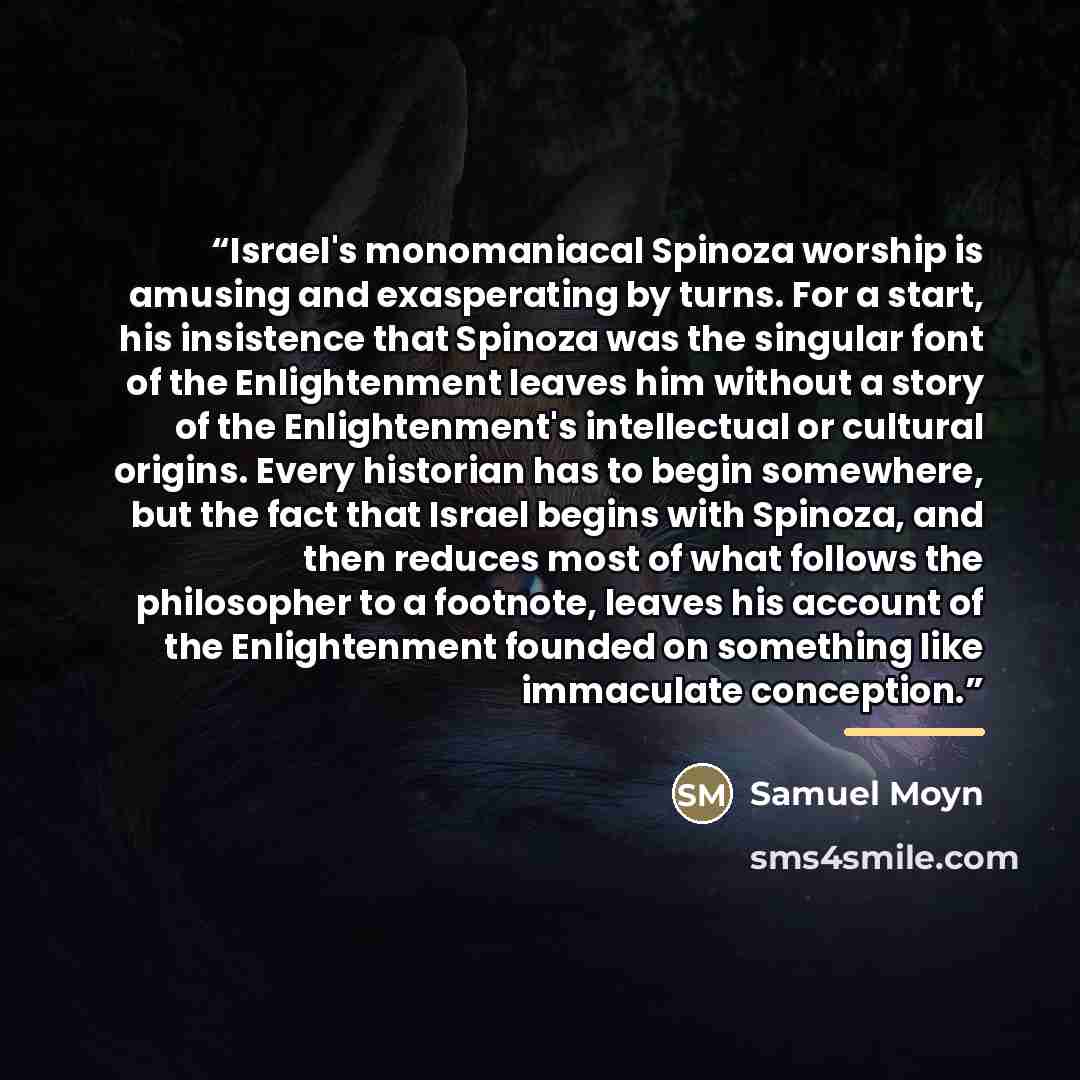 “Israel's monomaniacal Spinoza worship is amusing and exasperating by turns. For a start, his insistence that Spinoza was the singular font of the Enlightenment leaves him without a story of the Enlightenment's intellectual or cultural origins. Every historian has to begin somewhere, but the fact…” quote by Samuel Moyn