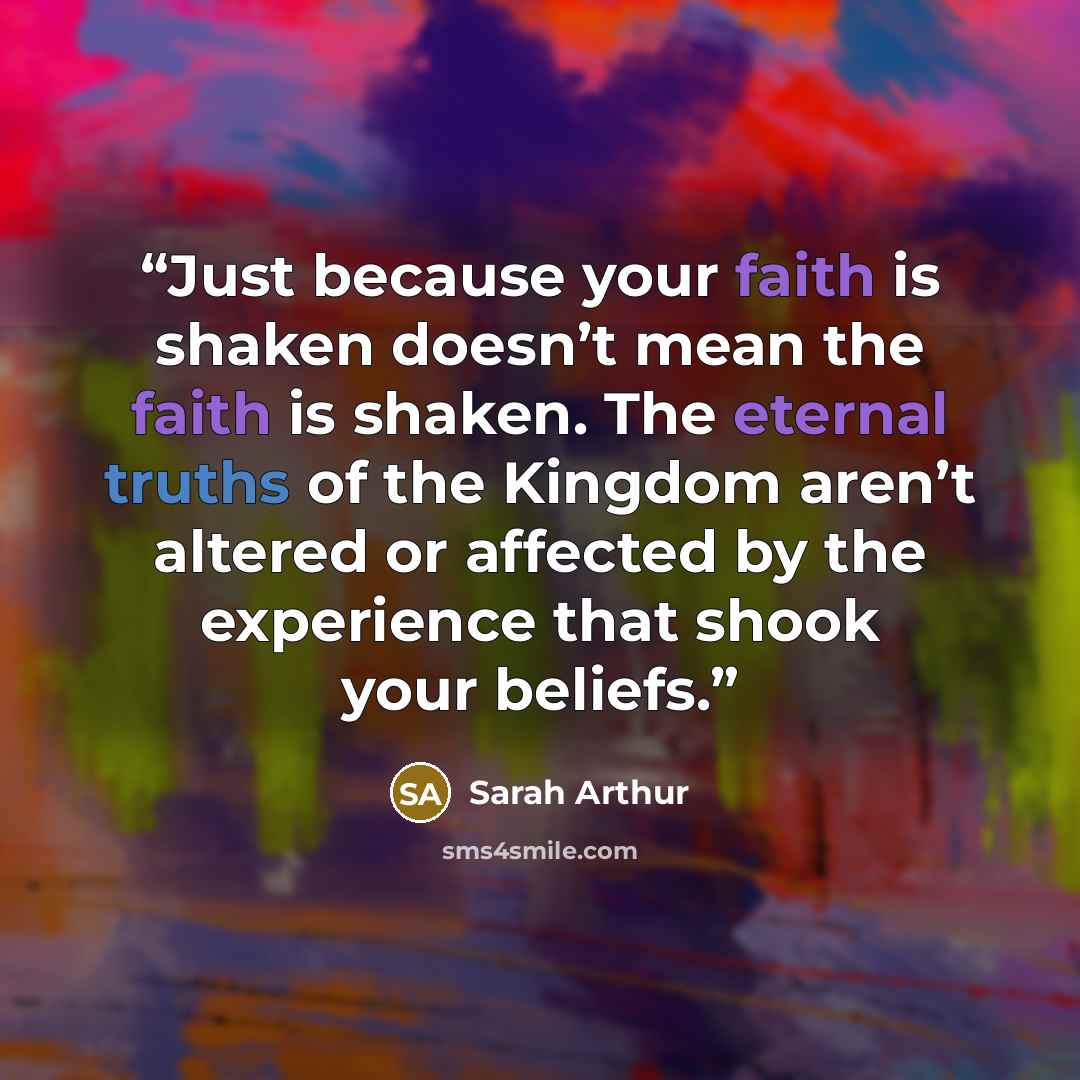 “Just because your faith is shaken doesn’t mean the faith is shaken. The eternal truths of the Kingdom aren’t altered or affected by the experience that shook your beliefs.” quote by Sarah Arthur