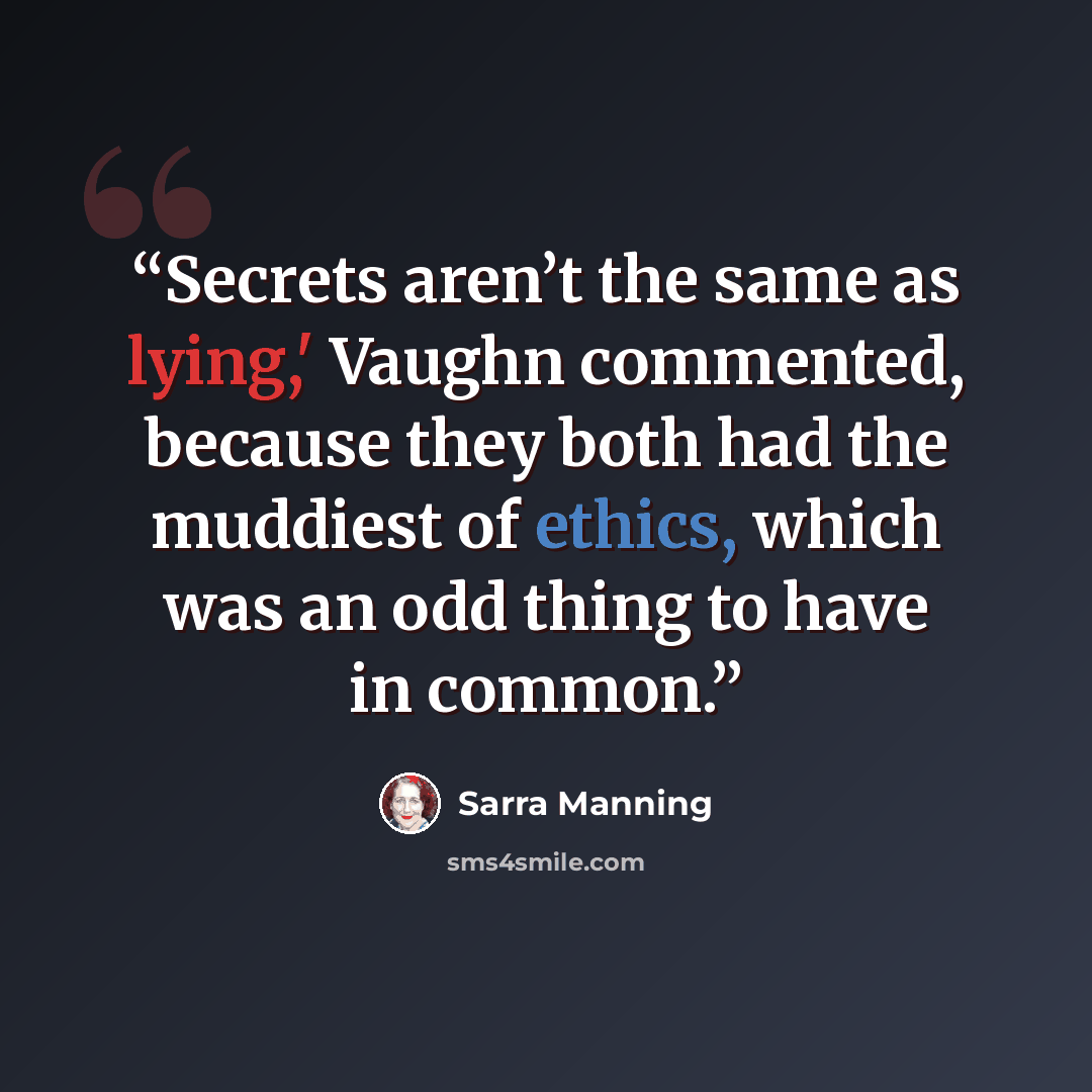 “Secrets aren’t the same as lying,' Vaughn commented, because they both had the muddiest of ethics, which was an odd thing to have in common.” quote by Sarra Manning