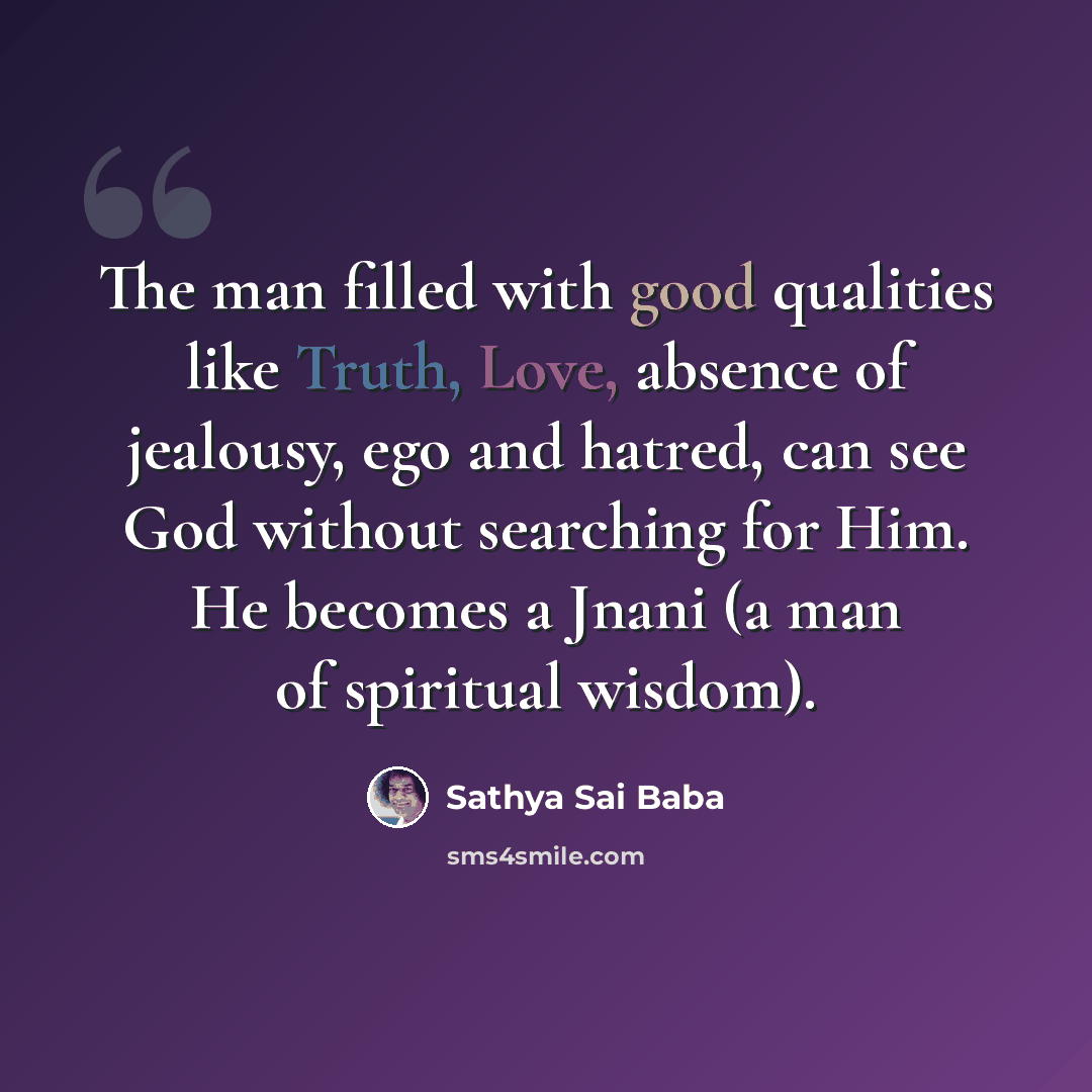 “The man filled with good qualities like Truth, Love, absence of jealousy, ego and hatred, can see God without searching for Him. He becomes a Jnani (a man of spiritual wisdom).” quote by Sathya Sai Baba