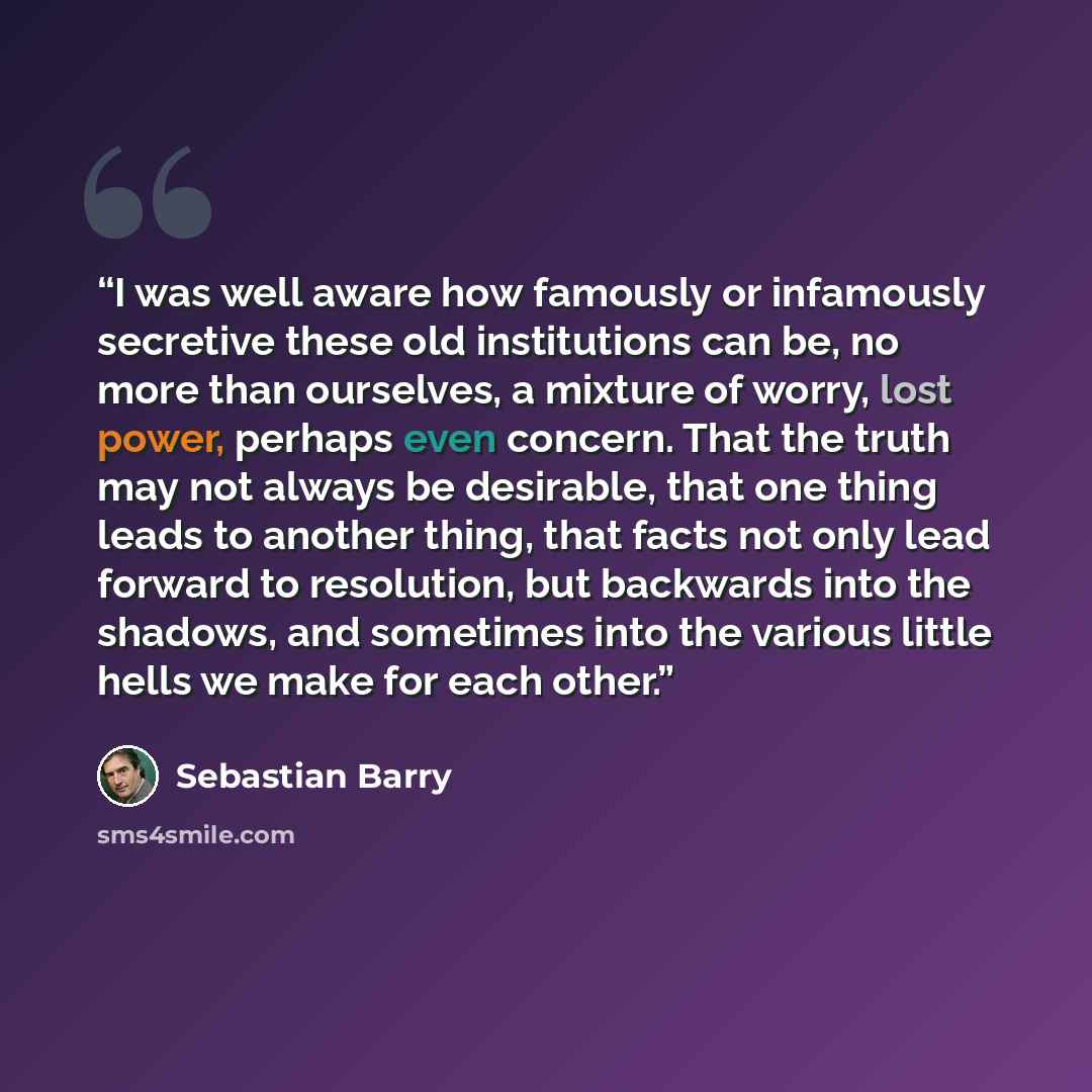 “I was well aware how famously or infamously secretive these old institutions can be, no more than ourselves, a mixture of worry, lost power, perhaps even concern. That the truth may not always be desirable, that one thing leads to another thing, that facts not only lead forward to resolution, but…” quote by Sebastian Barry