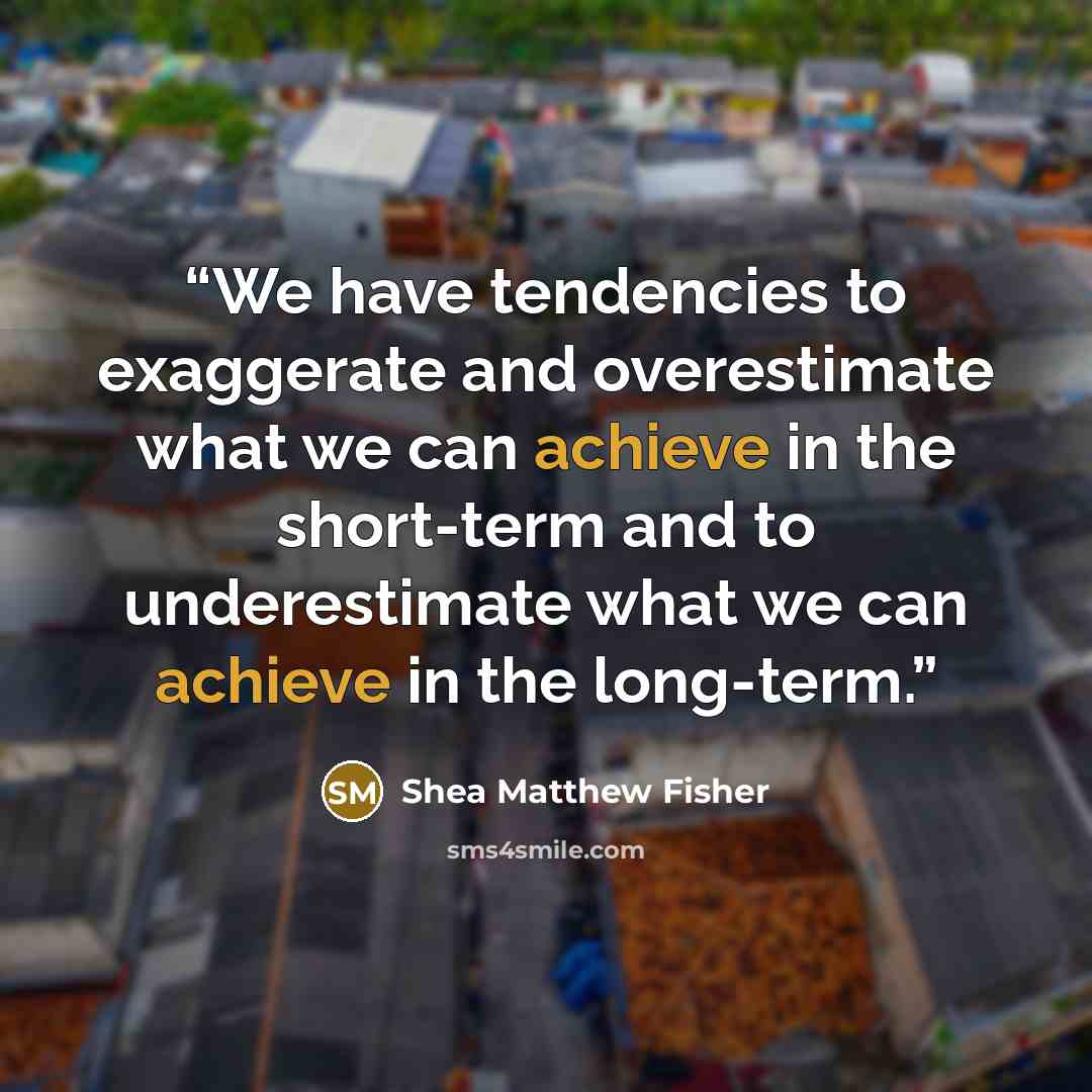 “We have tendencies to exaggerate and overestimate what we can achieve in the short-term and to underestimate what we can achieve in the long-term.” quote by Shea Matthew Fisher