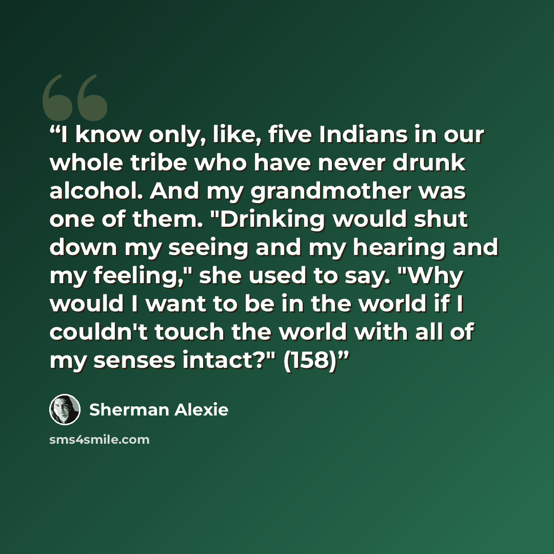 “I know only, like, five Indians in our whole tribe who have never drunk alcohol. And my grandmother was one of them. "Drinking would shut down my seeing and my hearing and my feeling," she used to say. "Why would I want to be in the world if I couldn't touch the world with all of my senses…” quote by Sherman Alexie