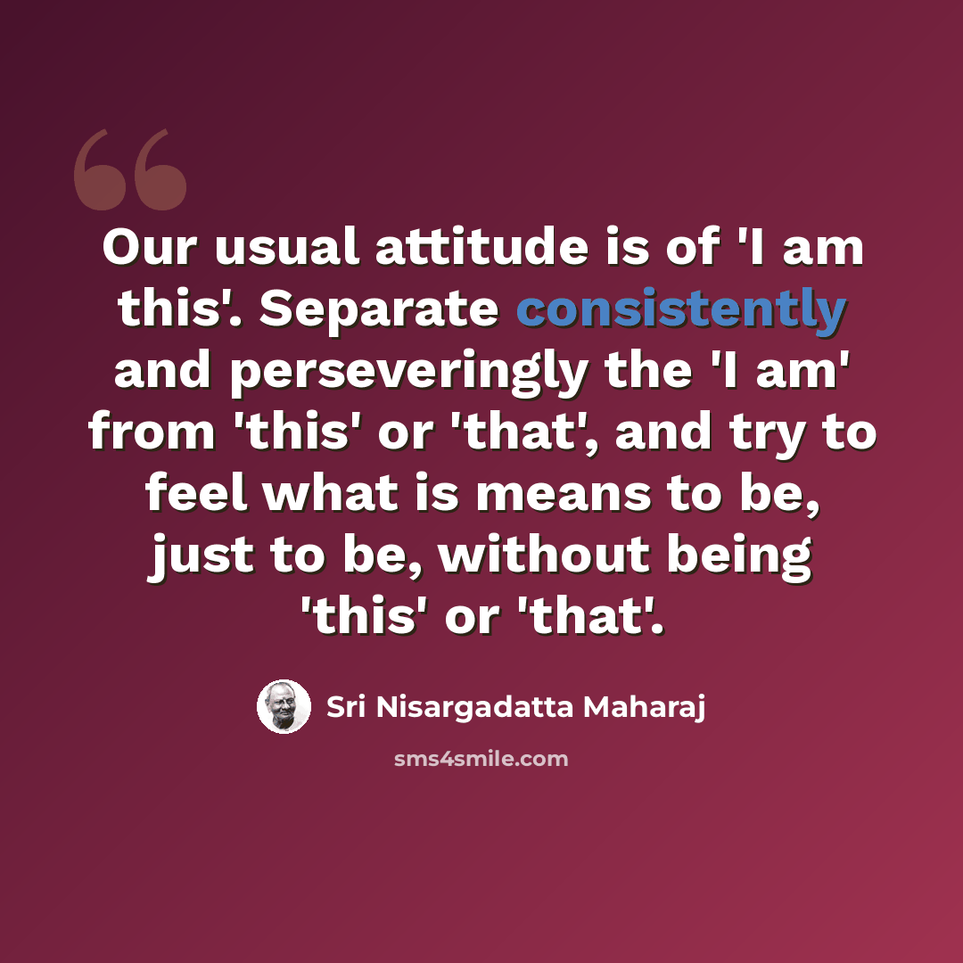 “Our usual attitude is of 'I am this'. Separate consistently and perseveringly the 'I am' from 'this' or 'that', and try to feel what is means to be, just to be, without being 'this' or 'that'.” quote by Sri Nisargadatta Maharaj