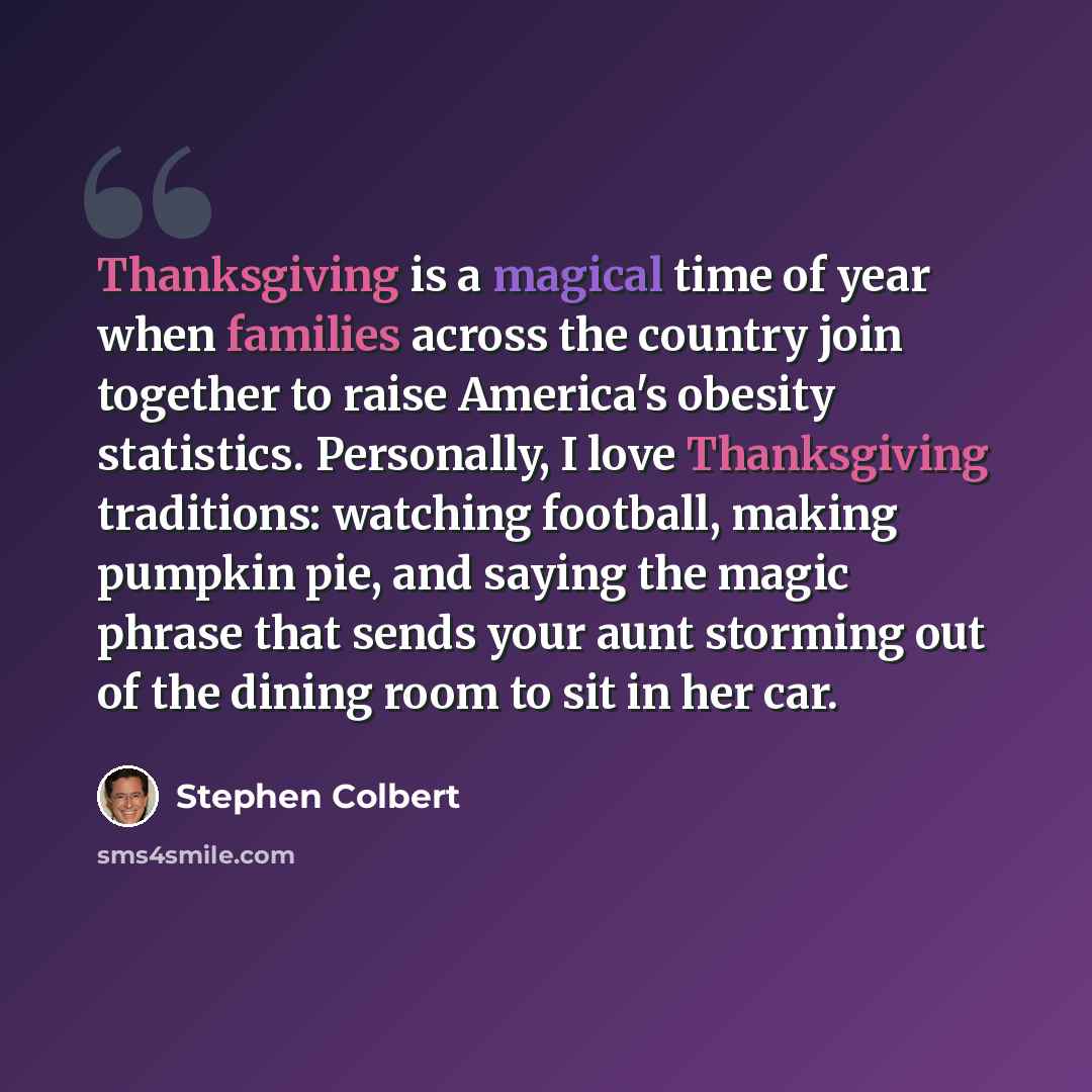 “Thanksgiving is a magical time of year when families across the country join together to raise America's obesity statistics. Personally, I love Thanksgiving traditions: watching football, making pumpkin pie, and saying the magic phrase that sends your aunt storming out of the dining room to sit in…” quote by Stephen Colbert