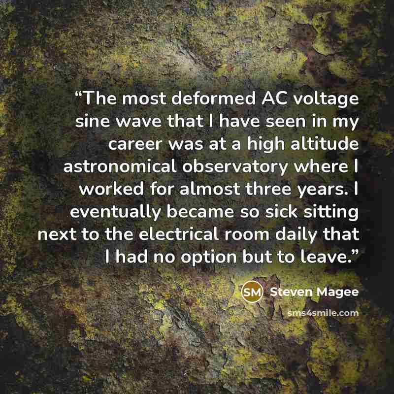 “The most deformed AC voltage sine wave that I have seen in my career was at a high altitude astronomical observatory where I worked for almost three years. I eventually became so sick sitting next to the electrical room daily that I had no option but to leave.” quote by Steven Magee