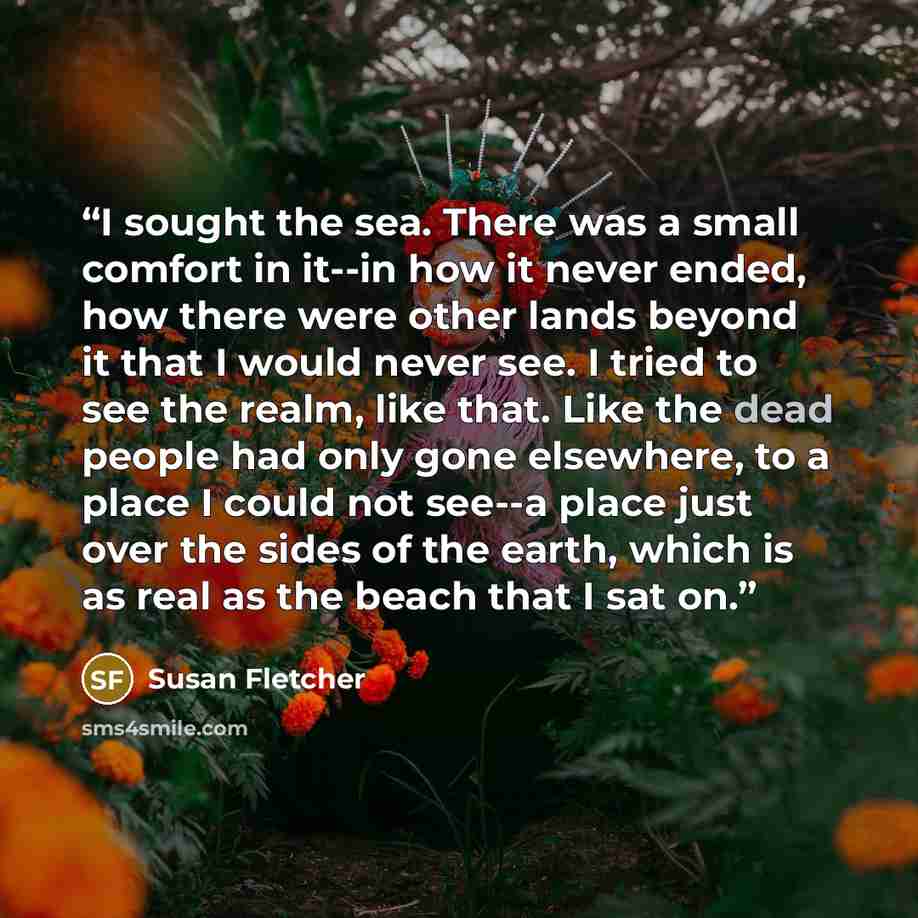 “I sought the sea. There was a small comfort in it--in how it never ended, how there were other lands beyond it that I would never see. I tried to see the realm, like that. Like the dead people had only gone elsewhere, to a place I could not see--a place just over the sides of the earth, which is…” quote by Susan Fletcher