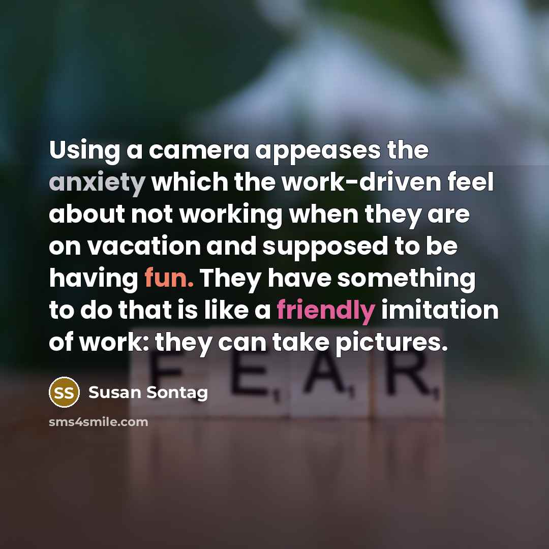 “Using a camera appeases the anxiety which the work-driven feel about not working when they are on vacation and supposed to be having fun. They have something to do that is like a friendly imitation of work: they can take pictures.” quote by Susan Sontag
