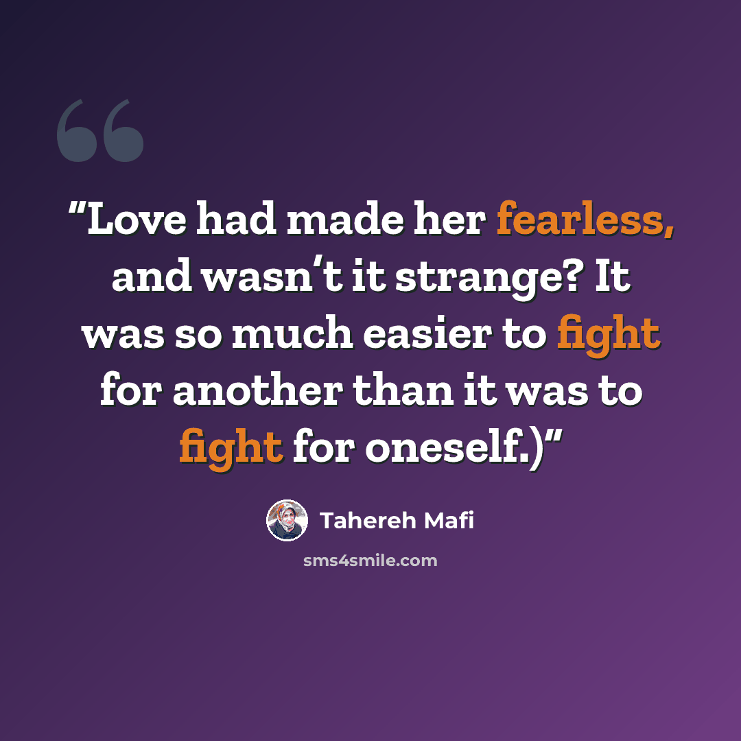 “Love had made her fearless, and wasn’t it strange? It was so much easier to fight for another than it was to fight for oneself.)” quote by Tahereh Mafi