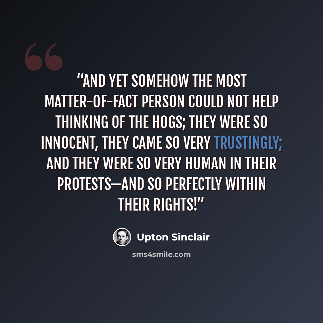 “And yet somehow the most matter-of-fact person could not help thinking of the hogs; they were so innocent, they came so very trustingly; and they were so very human in their protests—and so perfectly within their rights!” quote by Upton Sinclair