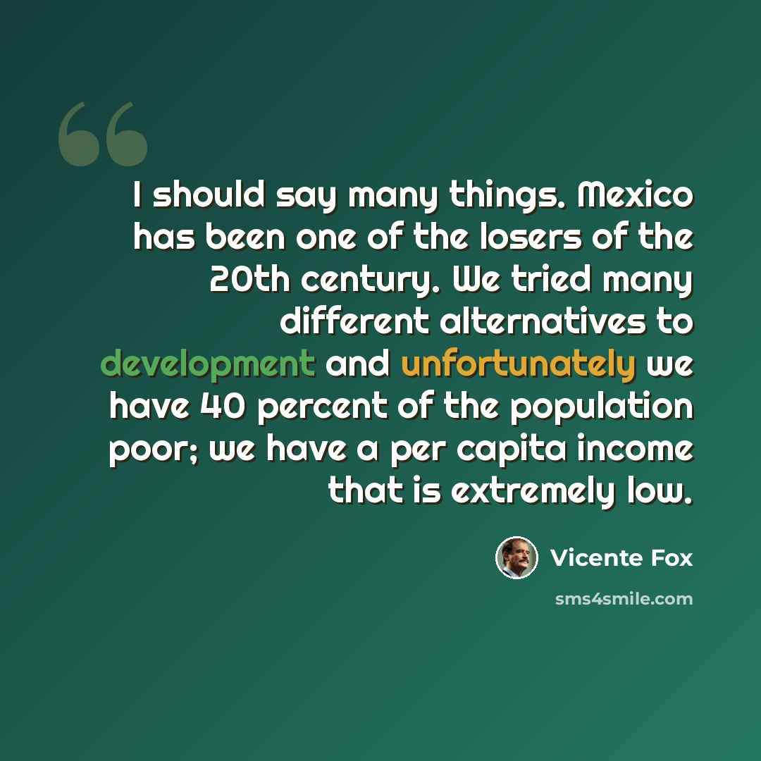 “I should say many things. Mexico has been one of the losers of the 20th century. We tried many different alternatives to development and unfortunately we have 40 percent of the population poor; we have a per capita income that is extremely low.” quote by Vicente Fox