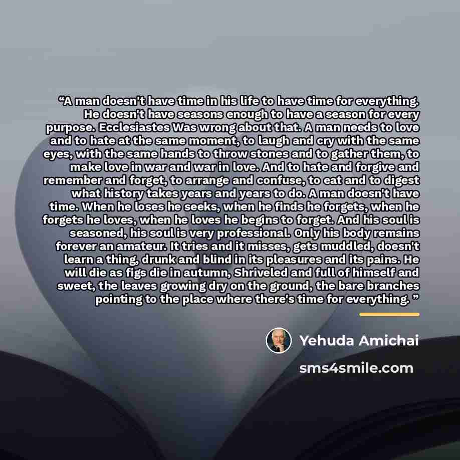 “A man doesn't have time in his life to have time for everything. He doesn't have seasons enough to have a season for every purpose. Ecclesiastes Was wrong about that. A man needs to love and to hate at the same moment, to laugh and cry with the same eyes, with the same hands to throw stones and to…” quote by Yehuda Amichai