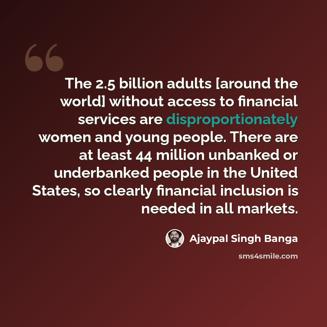 “The 2.5 billion adults [around the world] without access to financial services are disproportionately women and young people. There are at least 44 million unbanked or underbanked people in the United States, so clearly financial inclusion is needed in all markets.” quote by Ajaypal Singh Banga