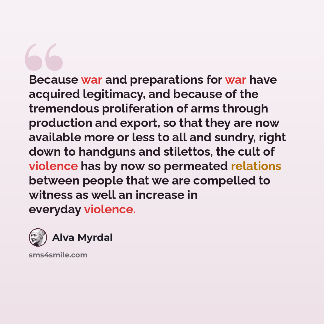“Because war and preparations for war have acquired legitimacy, and because of the tremendous proliferation of arms through production and export, so that they are now available more or less to all and sundry, right down to handguns and stilettos, the cult of violence has by now so permeated…” quote by Alva Myrdal