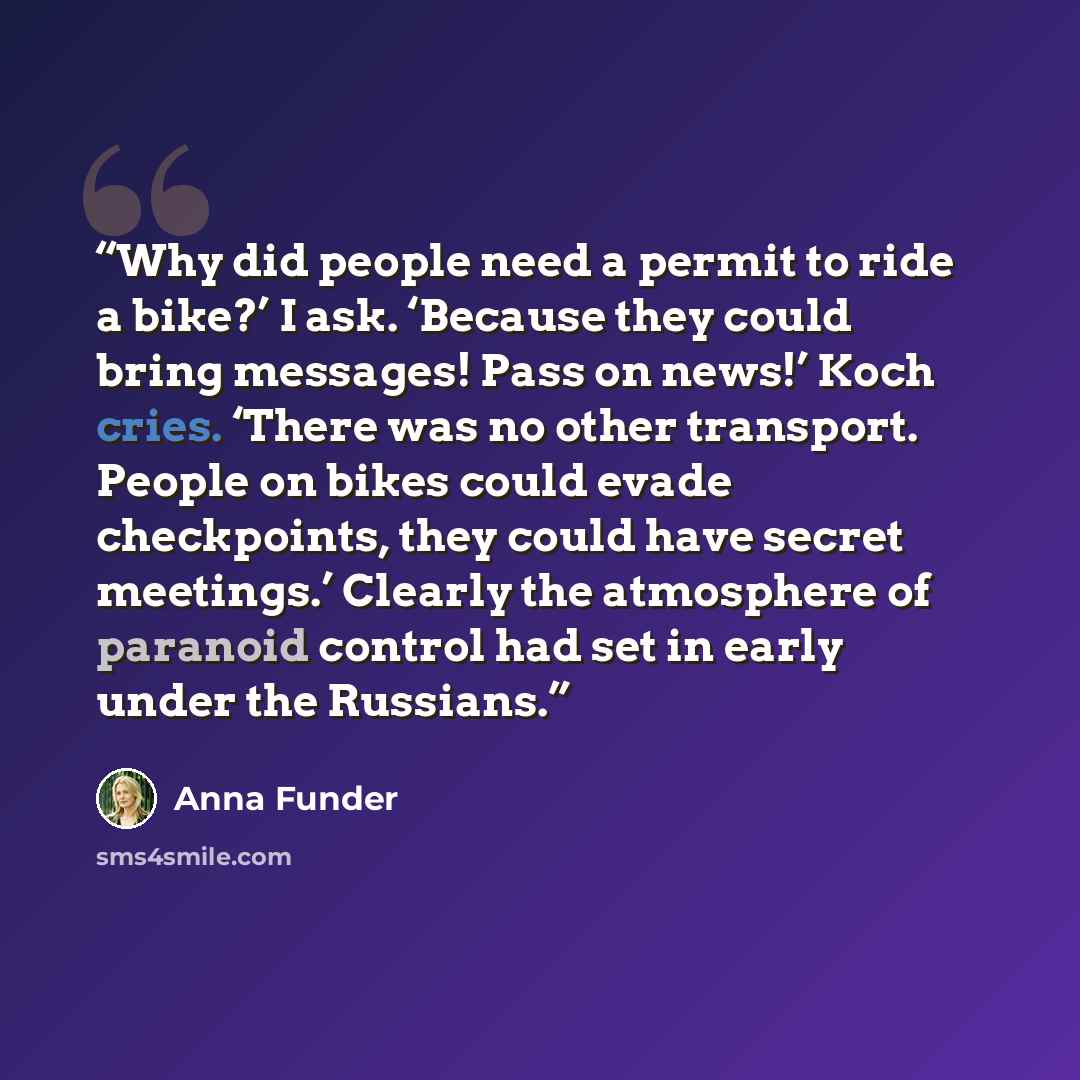 “Why did people need a permit to ride a bike?’ I ask. ‘Because they could bring messages! Pass on news!’ Koch cries. ‘There was no other transport. People on bikes could evade checkpoints, they could have secret meetings.’ Clearly the atmosphere of paranoid control had set in early under the…” quote by Anna Funder