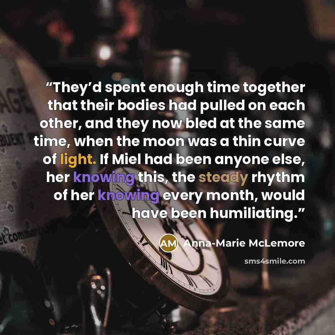 “They’d spent enough time together that their bodies had pulled on each other, and they now bled at the same time, when the moon was a thin curve of light. If Miel had been anyone else, her knowing this, the steady rhythm of her knowing every month, would have been humiliating.” quote by Anna-Marie McLemore
