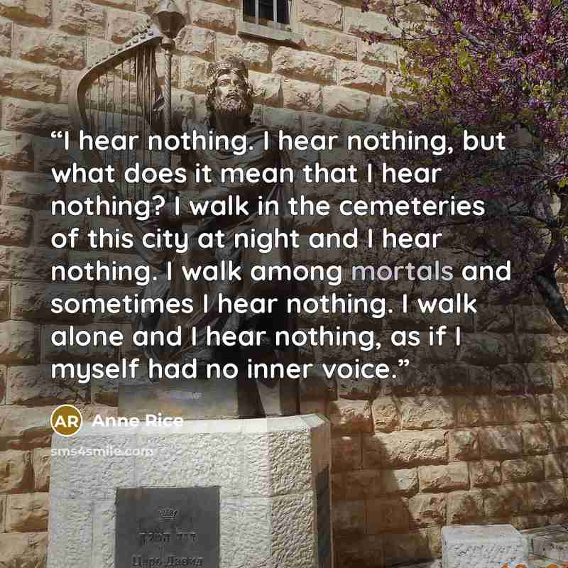 “I hear nothing. I hear nothing, but what does it mean that I hear nothing? I walk in the cemeteries of this city at night and I hear nothing. I walk among mortals and sometimes I hear nothing. I walk alone and I hear nothing, as if I myself had no inner voice.” quote by Anne Rice
