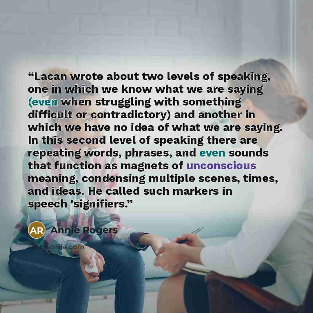 “Lacan wrote about two levels of speaking, one in which we know what we are saying (even when struggling with something difficult or contradictory) and another in which we have no idea of what we are saying. In this second level of speaking there are repeating words, phrases, and even sounds that…” quote by Annie Rogers