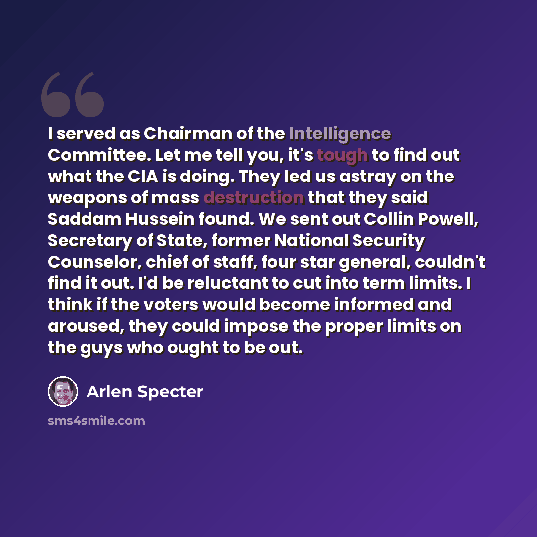“I served as Chairman of the Intelligence Committee. Let me tell you, it's tough to find out what the CIA is doing. They led us astray on the weapons of mass destruction that they said Saddam Hussein found. We sent out Collin Powell, Secretary of State, former National Security Counselor, chief of…” quote by Arlen Specter