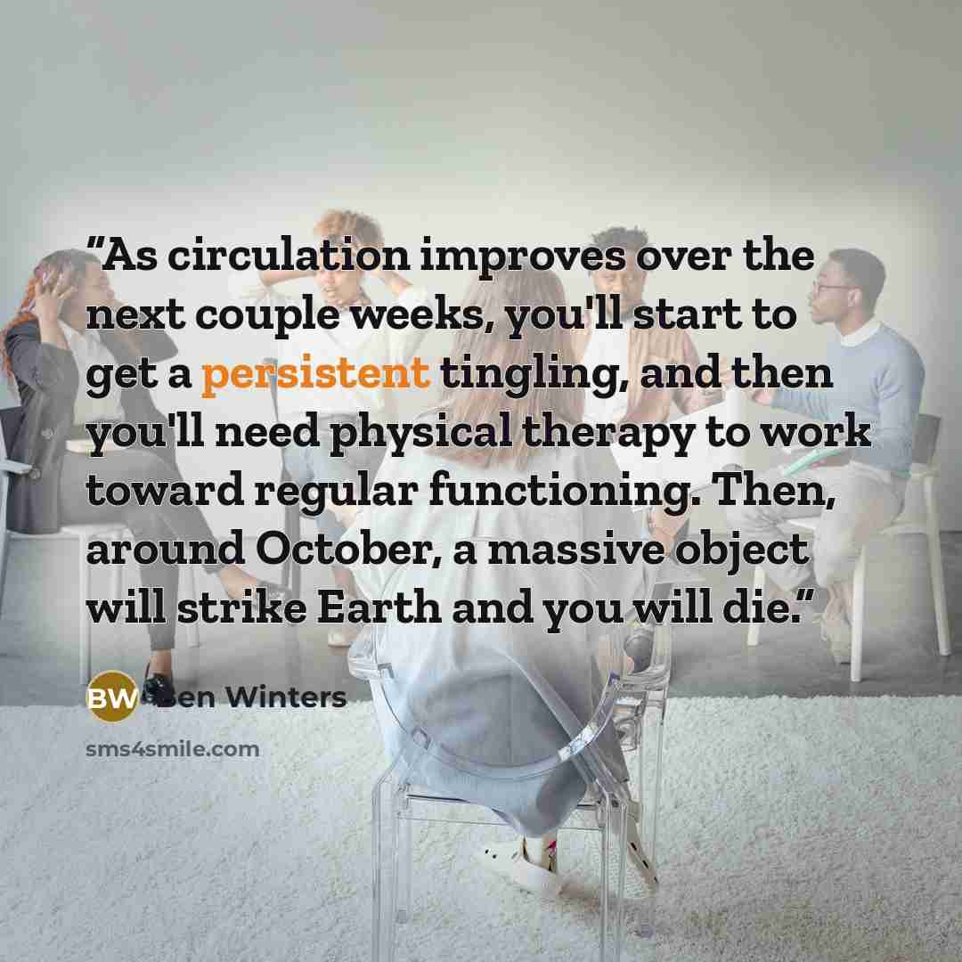 “As circulation improves over the next couple weeks, you'll start to get a persistent tingling, and then you'll need physical therapy to work toward regular functioning. Then, around October, a massive object will strike Earth and you will die.” quote by Ben Winters