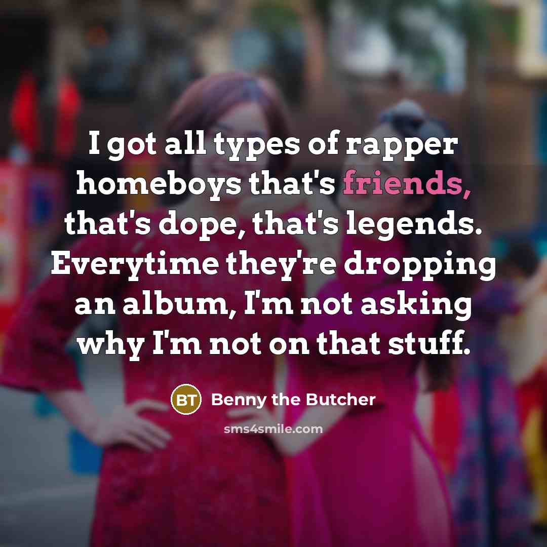 “I got all types of rapper homeboys that's friends, that's dope, that's legends. Everytime they're dropping an album, I'm not asking why I'm not on that stuff.” quote by Benny the Butcher