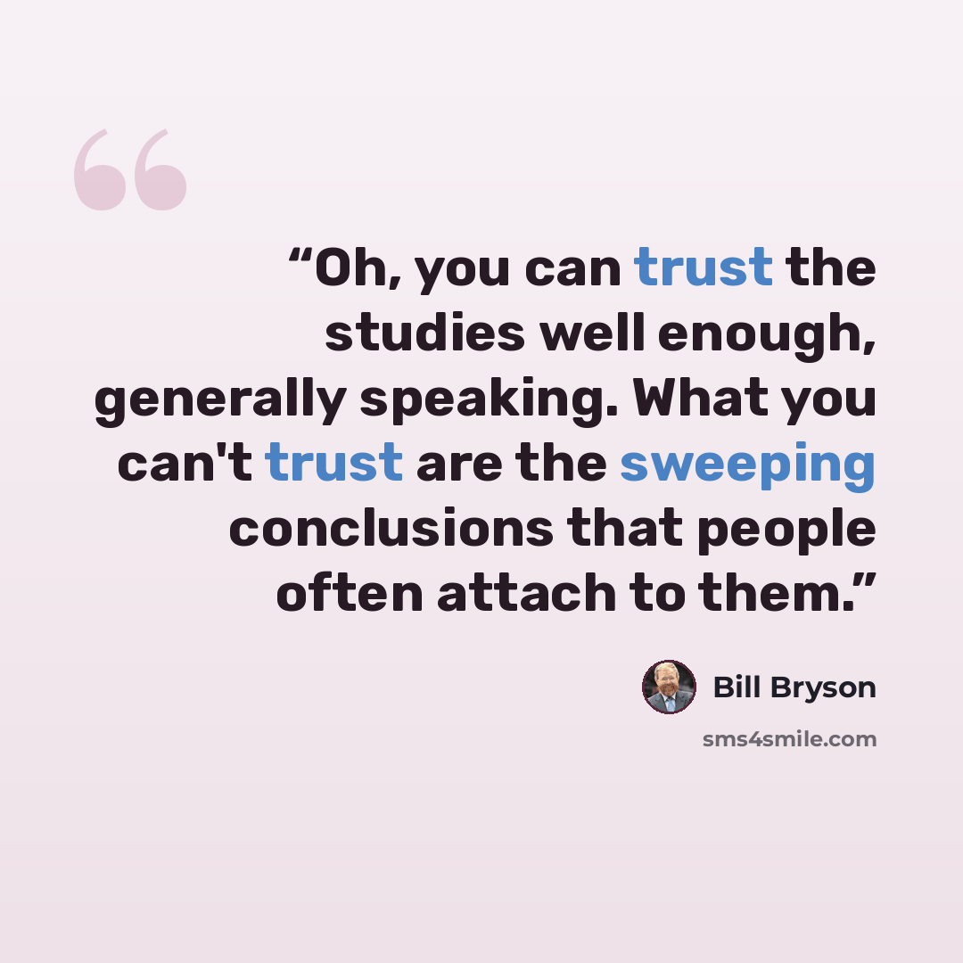 “Oh, you can trust the studies well enough, generally speaking. What you can't trust are the sweeping conclusions that people often attach to them.” quote by Bill Bryson