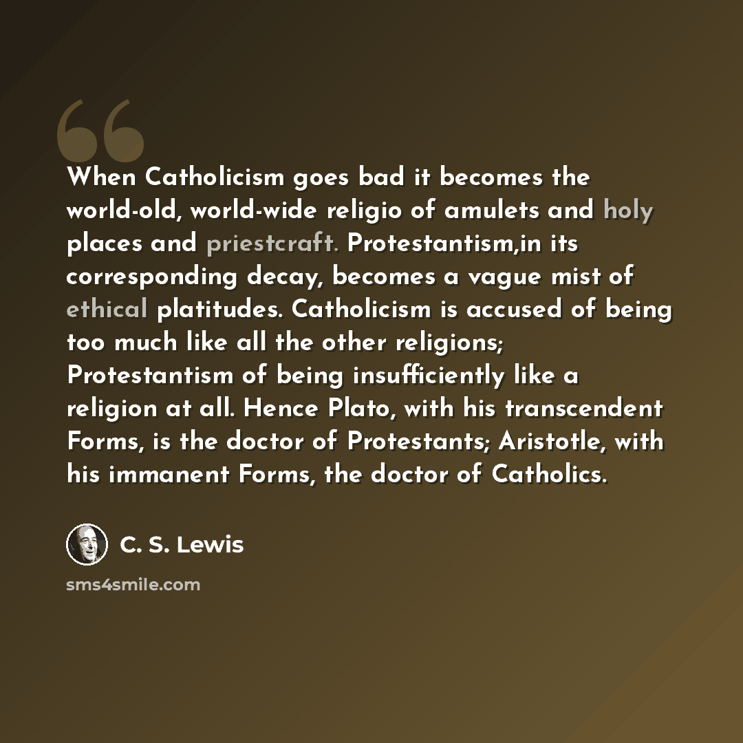 “When Catholicism goes bad it becomes the world-old, world-wide religio of amulets and holy places and priestcraft. Protestantism,in its corresponding decay, becomes a vague mist of ethical platitudes. Catholicism is accused of being too much like all the other religions; Protestantism of being…” quote by C. S. Lewis