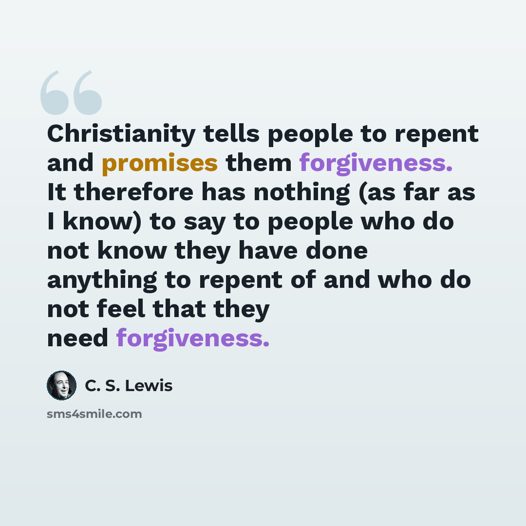 “Christianity tells people to repent and promises them forgiveness. It therefore has nothing (as far as I know) to say to people who do not know they have done anything to repent of and who do not feel that they need forgiveness.” quote by C. S. Lewis