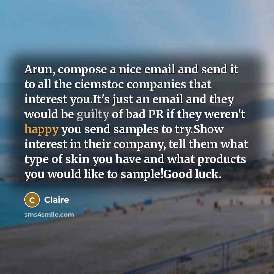 “Arun, compose a nice email and send it to all the ciemstoc companies that interest you.It's just an email and they would be guilty of bad PR if they weren't happy you send samples to try.Show interest in their company, tell them what type of skin you have and what products you would like to…” quote by Claire