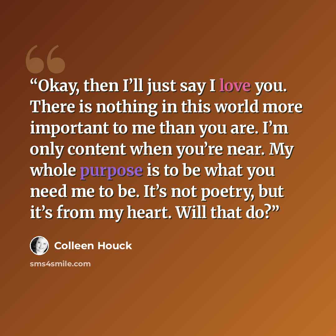 “Okay, then I’ll just say I love you. There is nothing in this world more important to me than you are. I’m only content when you’re near. My whole purpose is to be what you need me to be. It’s not poetry, but it’s from my heart. Will that do?” quote by Colleen Houck