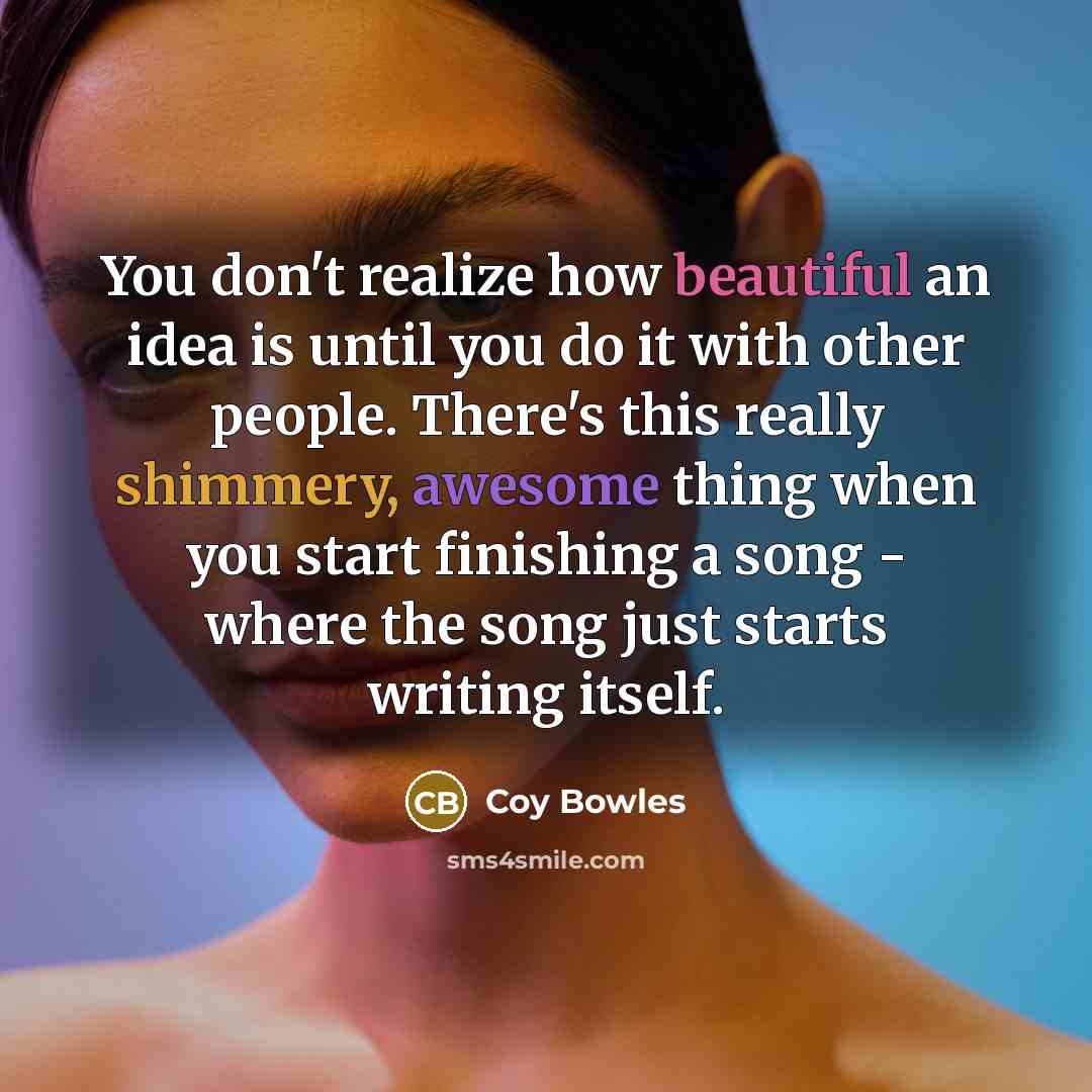 “You don't realize how beautiful an idea is until you do it with other people. There's this really shimmery, awesome thing when you start finishing a song - where the song just starts writing itself.” quote by Coy Bowles