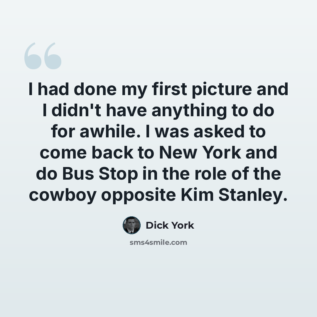 “I had done my first picture and I didn't have anything to do for awhile. I was asked to come back to New York and do Bus Stop in the role of the cowboy opposite Kim Stanley.” quote by Dick York