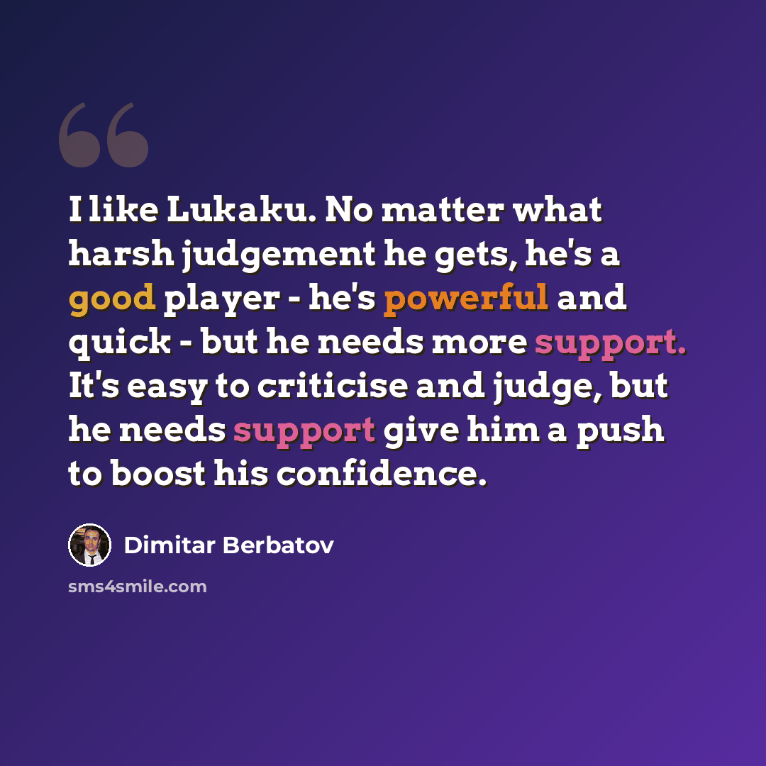 “I like Lukaku. No matter what harsh judgement he gets, he's a good player - he's powerful and quick - but he needs more support. It's easy to criticise and judge, but he needs support give him a push to boost his confidence.” quote by Dimitar Berbatov