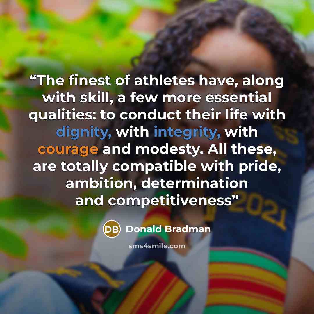 “The finest of athletes have, along with skill, a few more essential qualities: to conduct their life with dignity, with integrity, with courage and modesty. All these, are totally compatible with pride, ambition, determination and competitiveness” quote by Donald Bradman