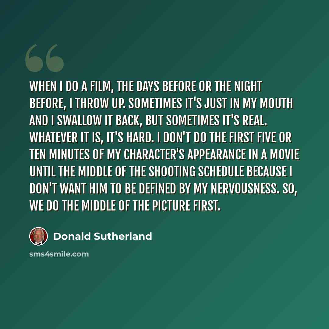 “When I do a film, the days before or the night before, I throw up. Sometimes it's just in my mouth and I swallow it back, but sometimes it's real. Whatever it is, it's hard. I don't do the first five or ten minutes of my character's appearance in a movie until the middle of the shooting schedule…” quote by Donald Sutherland