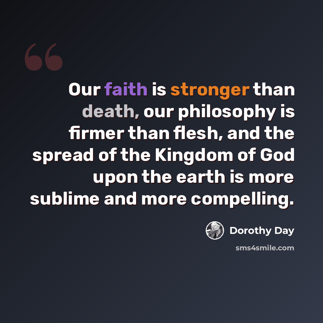 “Our faith is stronger than death, our philosophy is firmer than flesh, and the spread of the Kingdom of God upon the earth is more sublime and more compelling.” quote by Dorothy Day
