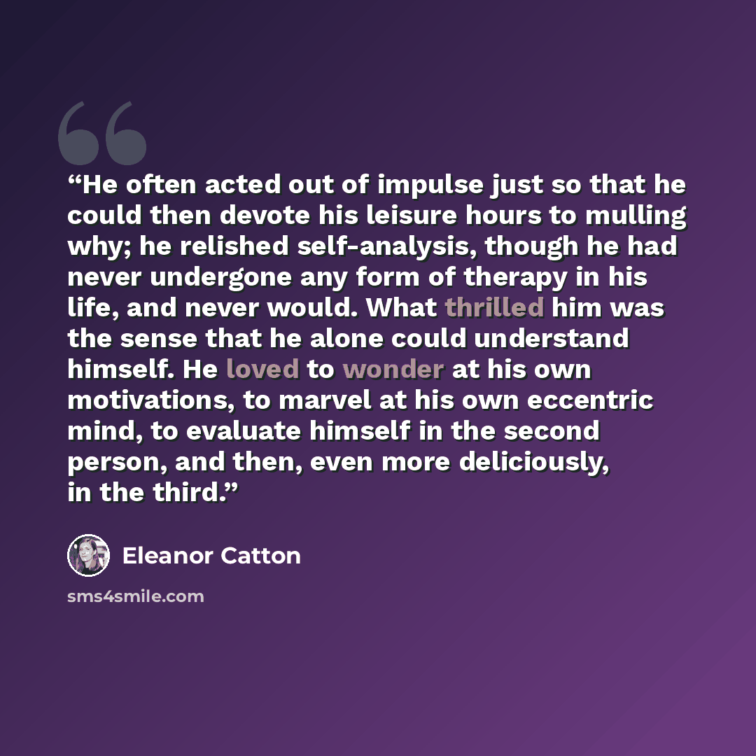 “He often acted out of impulse just so that he could then devote his leisure hours to mulling why; he relished self-analysis, though he had never undergone any form of therapy in his life, and never would. What thrilled him was the sense that he alone could understand himself. He loved to wonder at…” quote by Eleanor Catton