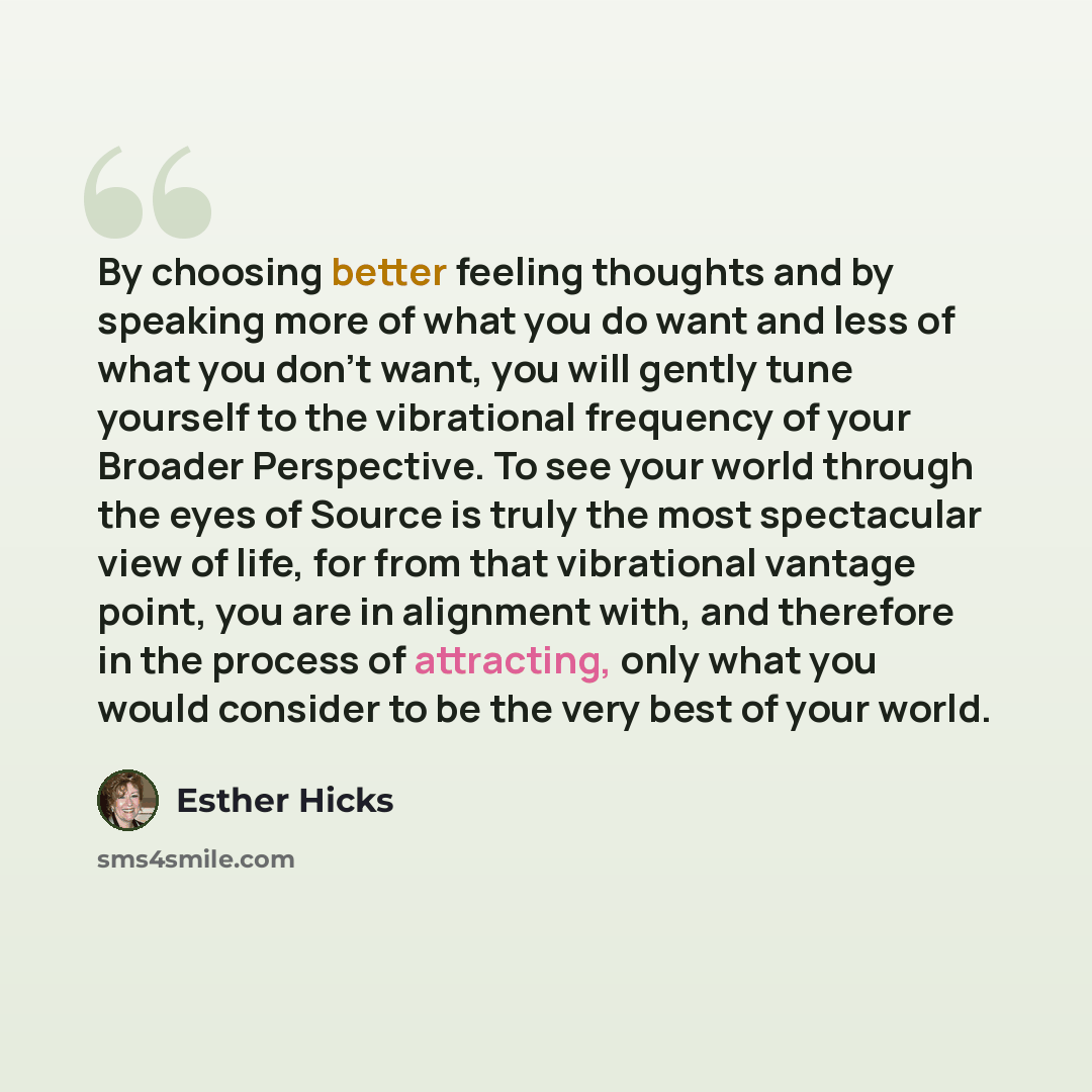 “By choosing better feeling thoughts and by speaking more of what you do want and less of what you don't want, you will gently tune yourself to the vibrational frequency of your Broader Perspective. To see your world through the eyes of Source is truly the most spectacular view of life, for from…” quote by Esther Hicks