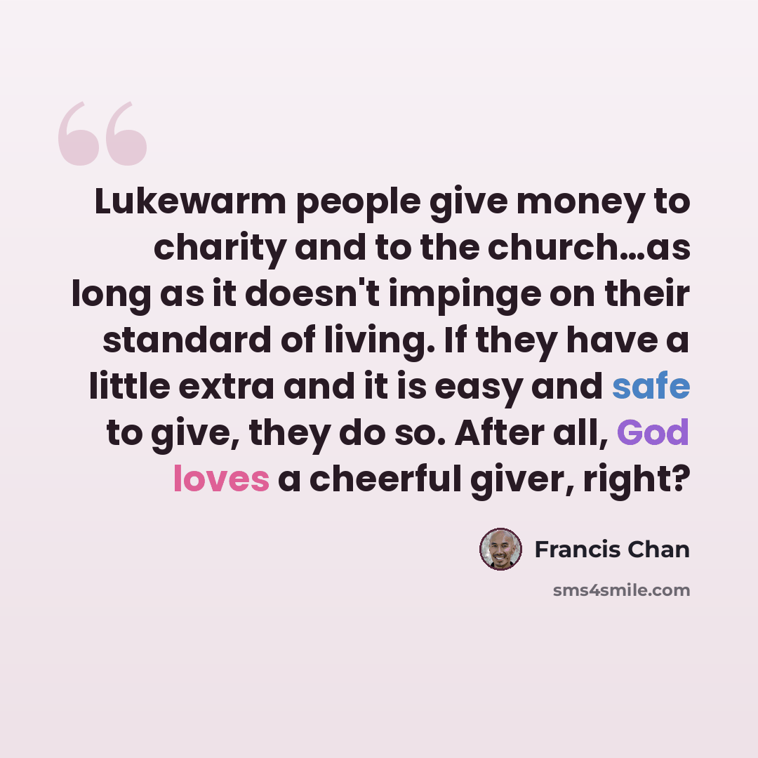 “Lukewarm people give money to charity and to the church…as long as it doesn't impinge on their standard of living. If they have a little extra and it is easy and safe to give, they do so. After all, God loves a cheerful giver, right?” quote by Francis Chan