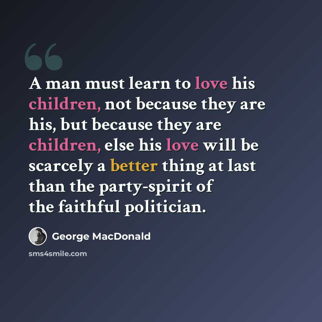 “A man must learn to love his children, not because they are his, but because they are children, else his love will be scarcely a better thing at last than the party-spirit of the faithful politician.” quote by George MacDonald
