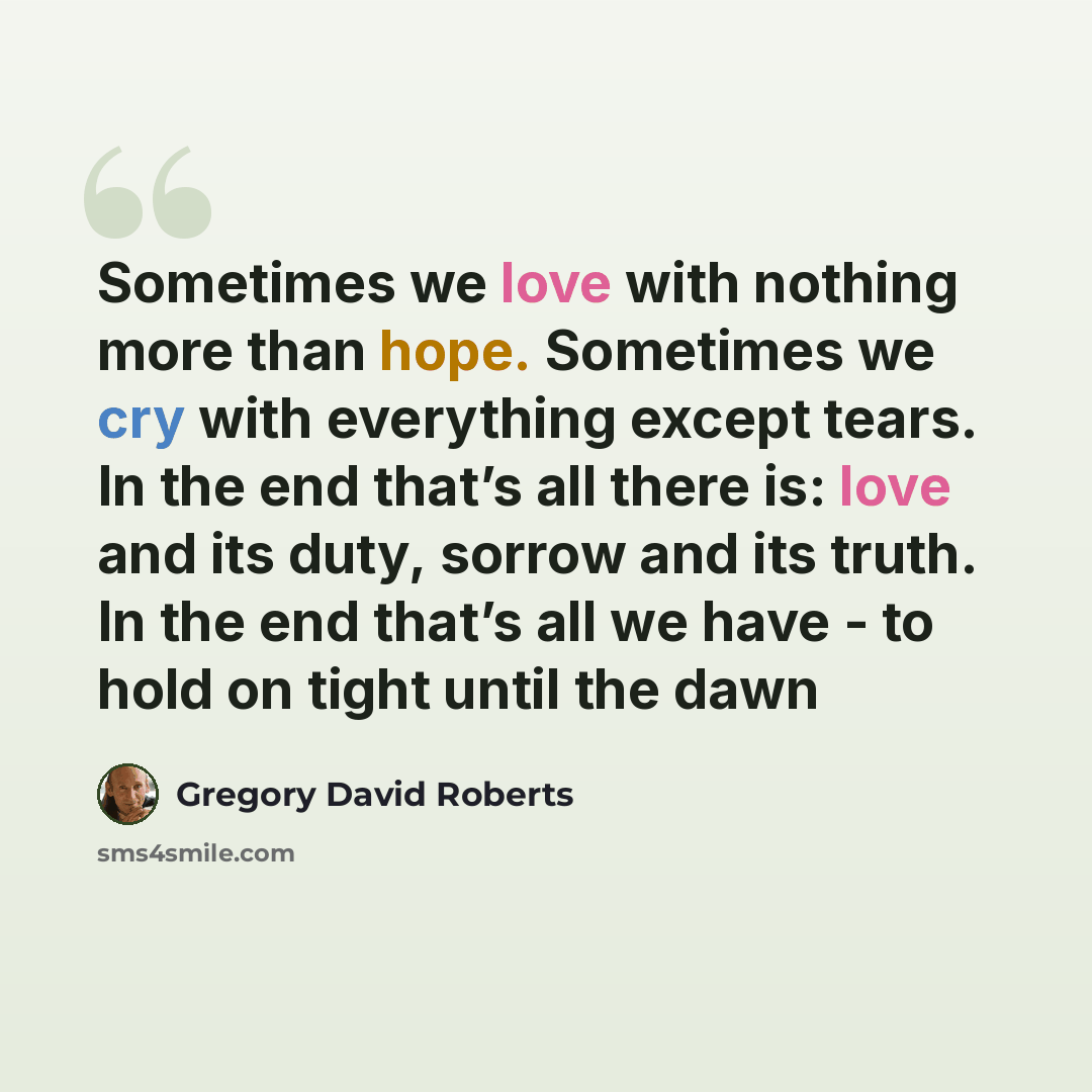 “Sometimes we love with nothing more than hope. Sometimes we cry with everything except tears. In the end that’s all there is: love and its duty, sorrow and its truth. In the end that’s all we have - to hold on tight until the dawn” quote by Gregory David Roberts