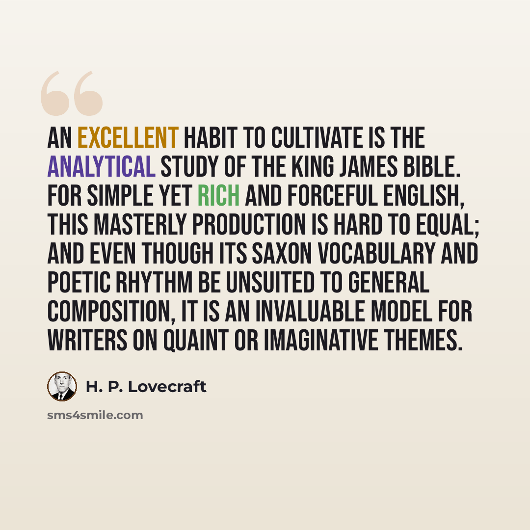 “An excellent habit to cultivate is the analytical study of the King James Bible. For simple yet rich and forceful English, this masterly production is hard to equal; and even though its Saxon vocabulary and poetic rhythm be unsuited to general composition, it is an invaluable model for writers on…” quote by H. P. Lovecraft