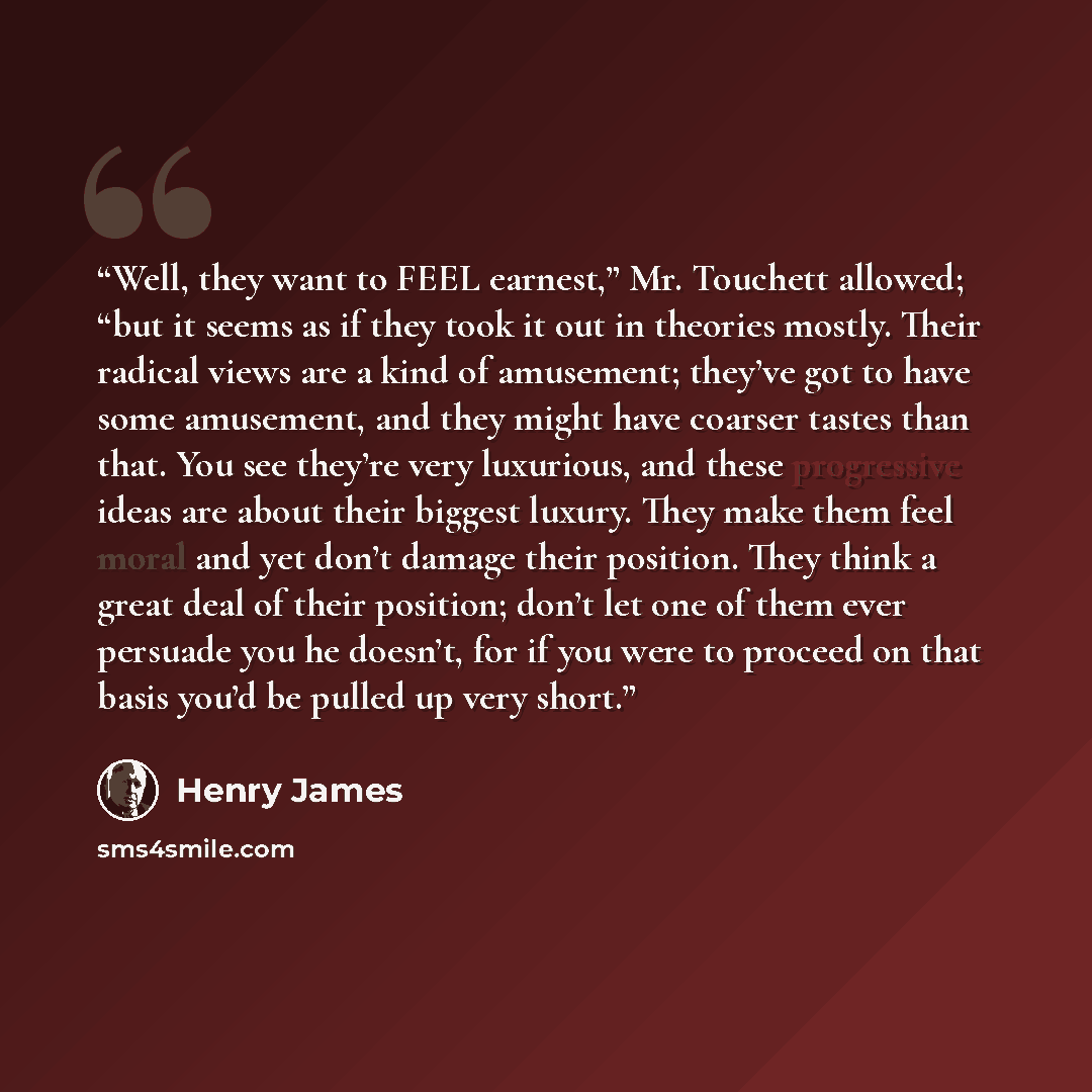 “Well, they want to FEEL earnest,” Mr. Touchett allowed; “but it seems as if they took it out in theories mostly. Their radical views are a kind of amusement; they’ve got to have some amusement, and they might have coarser tastes than that. You see they’re very luxurious, and these progressive…” quote by Henry James