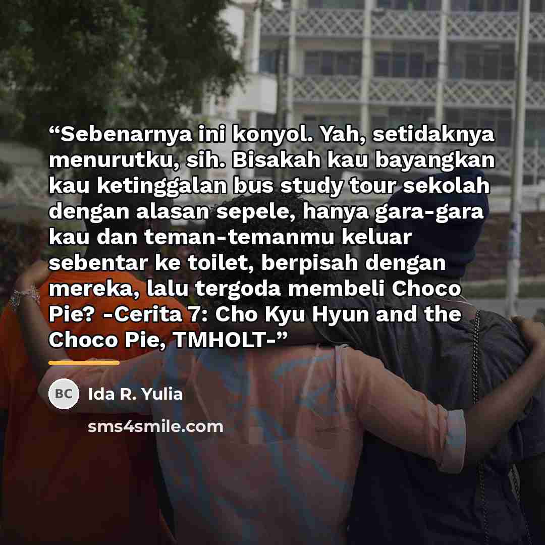 “Sebenarnya ini konyol. Yah, setidaknya menurutku, sih. Bisakah kau bayangkan kau ketinggalan bus study tour sekolah dengan alasan sepele, hanya gara-gara kau dan teman-temanmu keluar sebentar ke toilet, berpisah dengan mereka, lalu tergoda membeli Choco Pie? -Cerita 7: Cho Kyu Hyun and the Choco…” quote by Ida R. Yulia